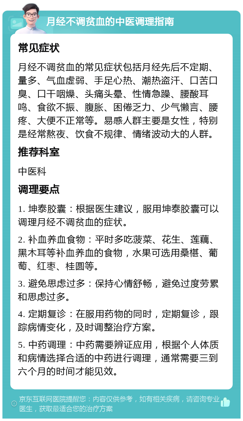 月经不调贫血的中医调理指南 常见症状 月经不调贫血的常见症状包括月经先后不定期、量多、气血虚弱、手足心热、潮热盗汗、口苦口臭、口干咽燥、头痛头晕、性情急躁、腰酸耳鸣、食欲不振、腹胀、困倦乏力、少气懒言、腰疼、大便不正常等。易感人群主要是女性，特别是经常熬夜、饮食不规律、情绪波动大的人群。 推荐科室 中医科 调理要点 1. 坤泰胶囊：根据医生建议，服用坤泰胶囊可以调理月经不调贫血的症状。 2. 补血养血食物：平时多吃菠菜、花生、莲藕、黑木耳等补血养血的食物，水果可选用桑椹、葡萄、红枣、桂圆等。 3. 避免思虑过多：保持心情舒畅，避免过度劳累和思虑过多。 4. 定期复诊：在服用药物的同时，定期复诊，跟踪病情变化，及时调整治疗方案。 5. 中药调理：中药需要辨证应用，根据个人体质和病情选择合适的中药进行调理，通常需要三到六个月的时间才能见效。