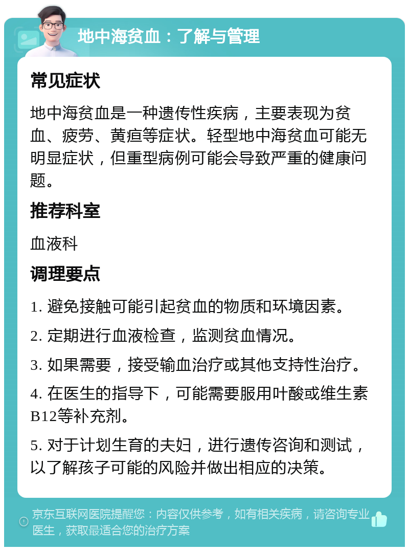 地中海贫血：了解与管理 常见症状 地中海贫血是一种遗传性疾病，主要表现为贫血、疲劳、黄疸等症状。轻型地中海贫血可能无明显症状，但重型病例可能会导致严重的健康问题。 推荐科室 血液科 调理要点 1. 避免接触可能引起贫血的物质和环境因素。 2. 定期进行血液检查，监测贫血情况。 3. 如果需要，接受输血治疗或其他支持性治疗。 4. 在医生的指导下，可能需要服用叶酸或维生素B12等补充剂。 5. 对于计划生育的夫妇，进行遗传咨询和测试，以了解孩子可能的风险并做出相应的决策。