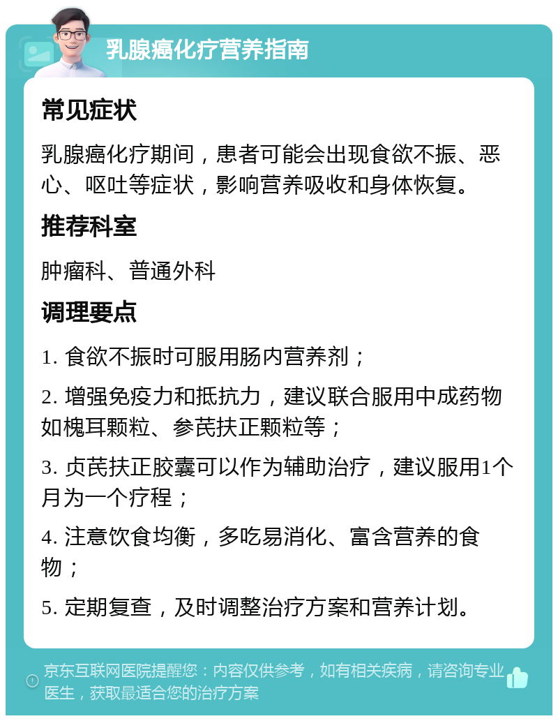 乳腺癌化疗营养指南 常见症状 乳腺癌化疗期间，患者可能会出现食欲不振、恶心、呕吐等症状，影响营养吸收和身体恢复。 推荐科室 肿瘤科、普通外科 调理要点 1. 食欲不振时可服用肠内营养剂； 2. 增强免疫力和抵抗力，建议联合服用中成药物如槐耳颗粒、参芪扶正颗粒等； 3. 贞芪扶正胶囊可以作为辅助治疗，建议服用1个月为一个疗程； 4. 注意饮食均衡，多吃易消化、富含营养的食物； 5. 定期复查，及时调整治疗方案和营养计划。