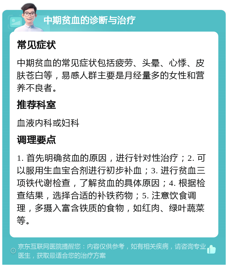 中期贫血的诊断与治疗 常见症状 中期贫血的常见症状包括疲劳、头晕、心悸、皮肤苍白等，易感人群主要是月经量多的女性和营养不良者。 推荐科室 血液内科或妇科 调理要点 1. 首先明确贫血的原因，进行针对性治疗；2. 可以服用生血宝合剂进行初步补血；3. 进行贫血三项铁代谢检查，了解贫血的具体原因；4. 根据检查结果，选择合适的补铁药物；5. 注意饮食调理，多摄入富含铁质的食物，如红肉、绿叶蔬菜等。