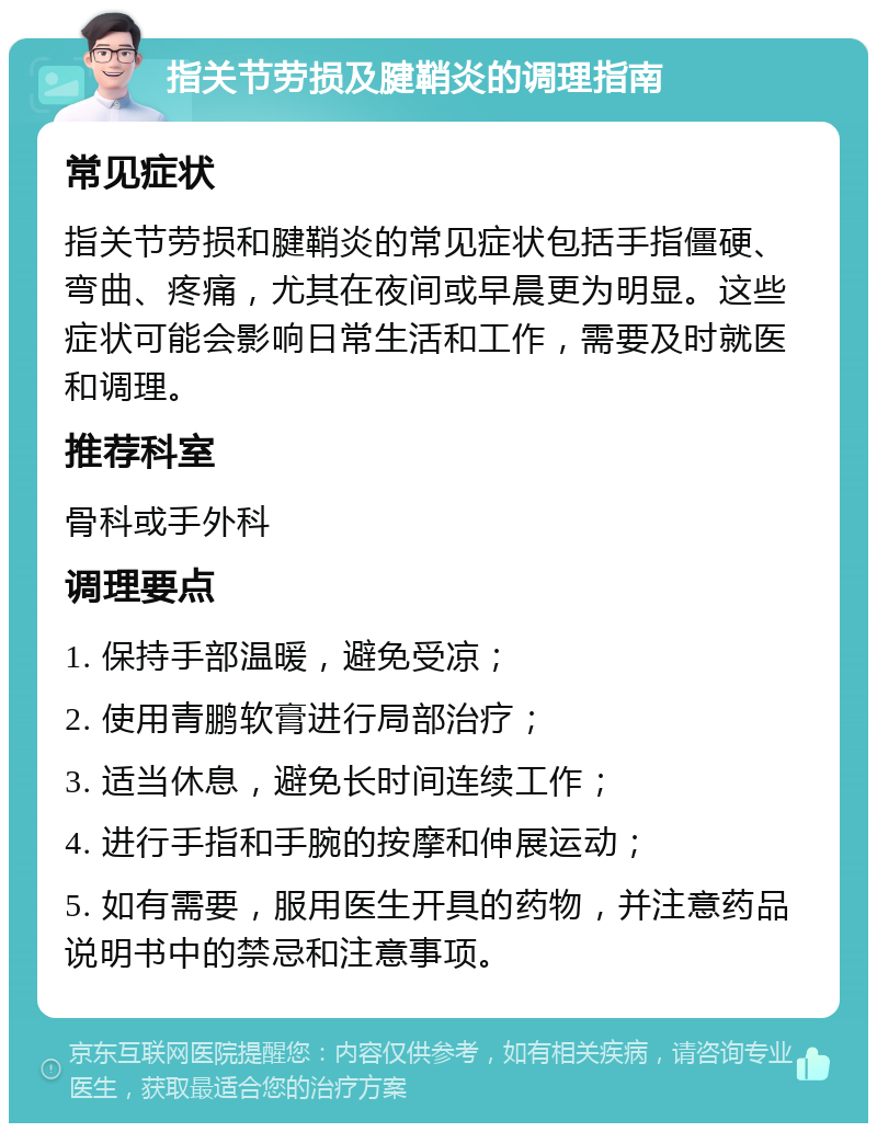 指关节劳损及腱鞘炎的调理指南 常见症状 指关节劳损和腱鞘炎的常见症状包括手指僵硬、弯曲、疼痛，尤其在夜间或早晨更为明显。这些症状可能会影响日常生活和工作，需要及时就医和调理。 推荐科室 骨科或手外科 调理要点 1. 保持手部温暖，避免受凉； 2. 使用青鹏软膏进行局部治疗； 3. 适当休息，避免长时间连续工作； 4. 进行手指和手腕的按摩和伸展运动； 5. 如有需要，服用医生开具的药物，并注意药品说明书中的禁忌和注意事项。