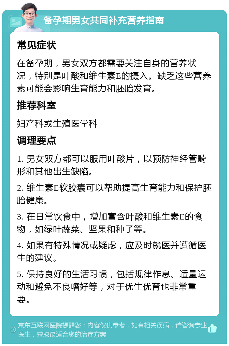 备孕期男女共同补充营养指南 常见症状 在备孕期，男女双方都需要关注自身的营养状况，特别是叶酸和维生素E的摄入。缺乏这些营养素可能会影响生育能力和胚胎发育。 推荐科室 妇产科或生殖医学科 调理要点 1. 男女双方都可以服用叶酸片，以预防神经管畸形和其他出生缺陷。 2. 维生素E软胶囊可以帮助提高生育能力和保护胚胎健康。 3. 在日常饮食中，增加富含叶酸和维生素E的食物，如绿叶蔬菜、坚果和种子等。 4. 如果有特殊情况或疑虑，应及时就医并遵循医生的建议。 5. 保持良好的生活习惯，包括规律作息、适量运动和避免不良嗜好等，对于优生优育也非常重要。