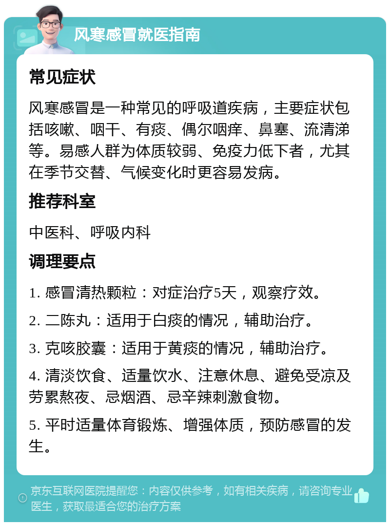 风寒感冒就医指南 常见症状 风寒感冒是一种常见的呼吸道疾病，主要症状包括咳嗽、咽干、有痰、偶尔咽痒、鼻塞、流清涕等。易感人群为体质较弱、免疫力低下者，尤其在季节交替、气候变化时更容易发病。 推荐科室 中医科、呼吸内科 调理要点 1. 感冒清热颗粒：对症治疗5天，观察疗效。 2. 二陈丸：适用于白痰的情况，辅助治疗。 3. 克咳胶囊：适用于黄痰的情况，辅助治疗。 4. 清淡饮食、适量饮水、注意休息、避免受凉及劳累熬夜、忌烟酒、忌辛辣刺激食物。 5. 平时适量体育锻炼、增强体质，预防感冒的发生。