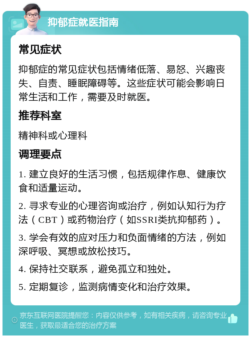 抑郁症就医指南 常见症状 抑郁症的常见症状包括情绪低落、易怒、兴趣丧失、自责、睡眠障碍等。这些症状可能会影响日常生活和工作，需要及时就医。 推荐科室 精神科或心理科 调理要点 1. 建立良好的生活习惯，包括规律作息、健康饮食和适量运动。 2. 寻求专业的心理咨询或治疗，例如认知行为疗法（CBT）或药物治疗（如SSRI类抗抑郁药）。 3. 学会有效的应对压力和负面情绪的方法，例如深呼吸、冥想或放松技巧。 4. 保持社交联系，避免孤立和独处。 5. 定期复诊，监测病情变化和治疗效果。