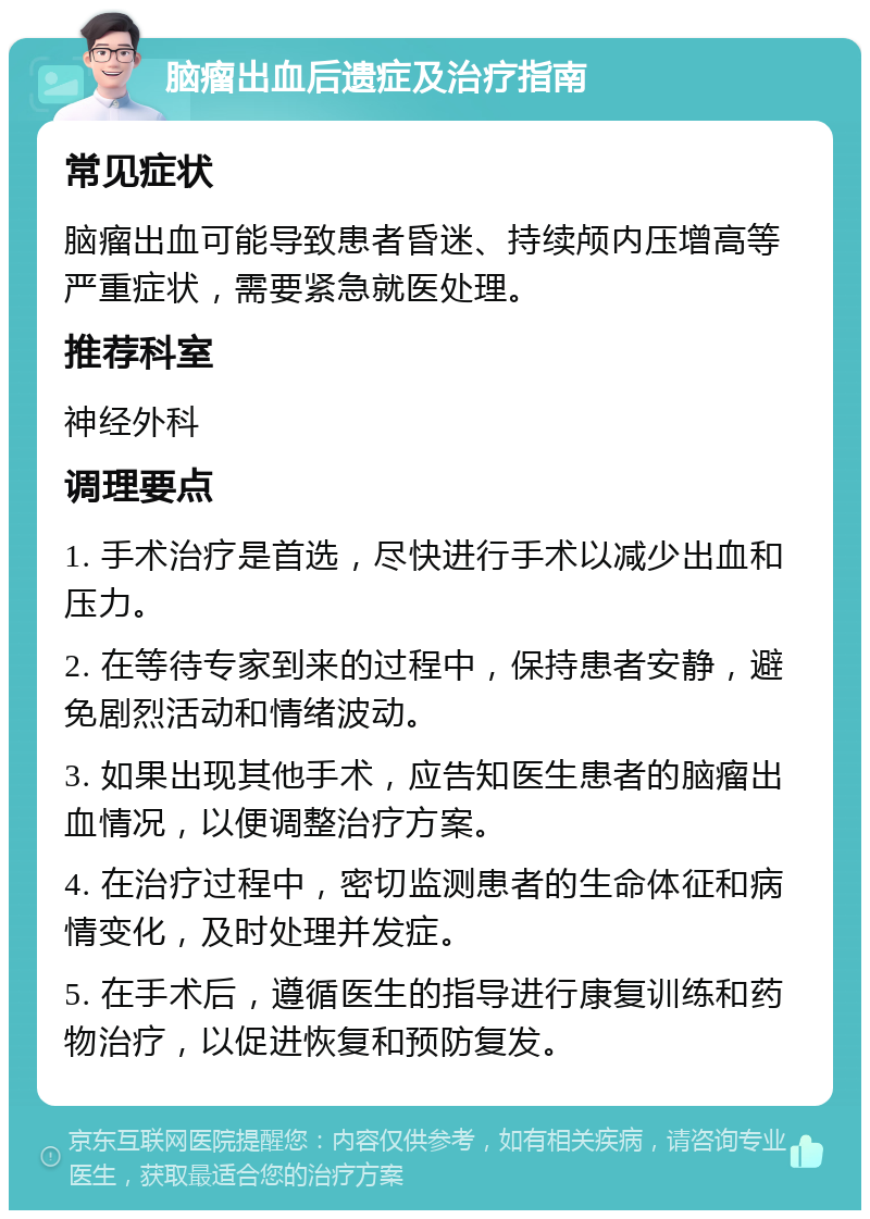 脑瘤出血后遗症及治疗指南 常见症状 脑瘤出血可能导致患者昏迷、持续颅内压增高等严重症状，需要紧急就医处理。 推荐科室 神经外科 调理要点 1. 手术治疗是首选，尽快进行手术以减少出血和压力。 2. 在等待专家到来的过程中，保持患者安静，避免剧烈活动和情绪波动。 3. 如果出现其他手术，应告知医生患者的脑瘤出血情况，以便调整治疗方案。 4. 在治疗过程中，密切监测患者的生命体征和病情变化，及时处理并发症。 5. 在手术后，遵循医生的指导进行康复训练和药物治疗，以促进恢复和预防复发。