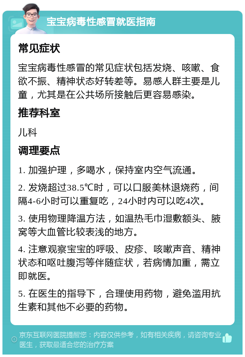 宝宝病毒性感冒就医指南 常见症状 宝宝病毒性感冒的常见症状包括发烧、咳嗽、食欲不振、精神状态好转差等。易感人群主要是儿童，尤其是在公共场所接触后更容易感染。 推荐科室 儿科 调理要点 1. 加强护理，多喝水，保持室内空气流通。 2. 发烧超过38.5℃时，可以口服美林退烧药，间隔4-6小时可以重复吃，24小时内可以吃4次。 3. 使用物理降温方法，如温热毛巾湿敷额头、腋窝等大血管比较表浅的地方。 4. 注意观察宝宝的呼吸、皮疹、咳嗽声音、精神状态和呕吐腹泻等伴随症状，若病情加重，需立即就医。 5. 在医生的指导下，合理使用药物，避免滥用抗生素和其他不必要的药物。