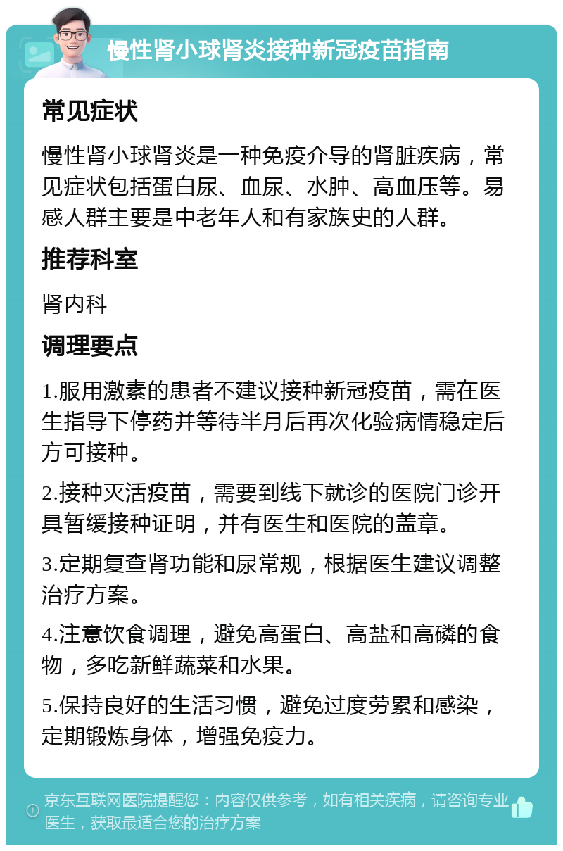 慢性肾小球肾炎接种新冠疫苗指南 常见症状 慢性肾小球肾炎是一种免疫介导的肾脏疾病，常见症状包括蛋白尿、血尿、水肿、高血压等。易感人群主要是中老年人和有家族史的人群。 推荐科室 肾内科 调理要点 1.服用激素的患者不建议接种新冠疫苗，需在医生指导下停药并等待半月后再次化验病情稳定后方可接种。 2.接种灭活疫苗，需要到线下就诊的医院门诊开具暂缓接种证明，并有医生和医院的盖章。 3.定期复查肾功能和尿常规，根据医生建议调整治疗方案。 4.注意饮食调理，避免高蛋白、高盐和高磷的食物，多吃新鲜蔬菜和水果。 5.保持良好的生活习惯，避免过度劳累和感染，定期锻炼身体，增强免疫力。