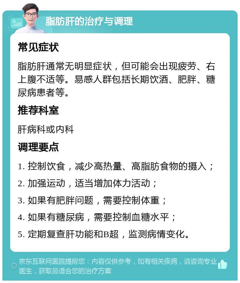 脂肪肝的治疗与调理 常见症状 脂肪肝通常无明显症状，但可能会出现疲劳、右上腹不适等。易感人群包括长期饮酒、肥胖、糖尿病患者等。 推荐科室 肝病科或内科 调理要点 1. 控制饮食，减少高热量、高脂肪食物的摄入； 2. 加强运动，适当增加体力活动； 3. 如果有肥胖问题，需要控制体重； 4. 如果有糖尿病，需要控制血糖水平； 5. 定期复查肝功能和B超，监测病情变化。