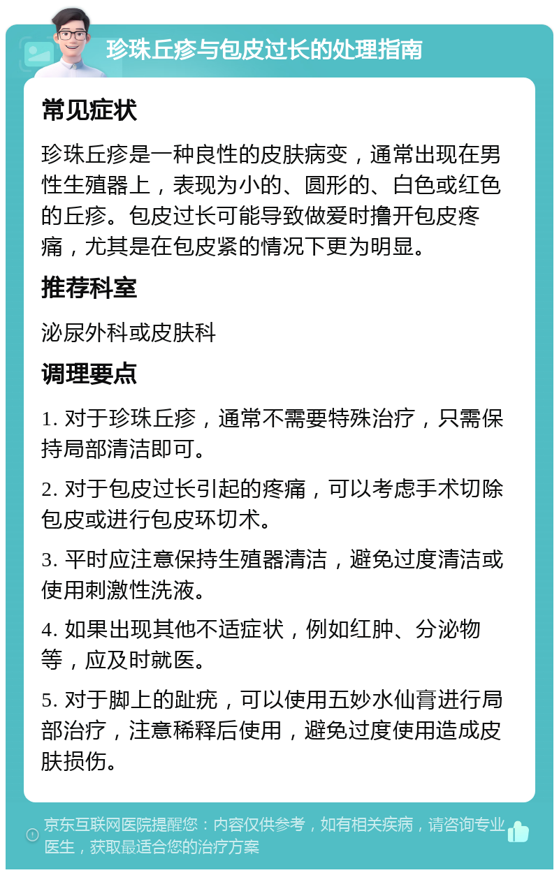 珍珠丘疹与包皮过长的处理指南 常见症状 珍珠丘疹是一种良性的皮肤病变，通常出现在男性生殖器上，表现为小的、圆形的、白色或红色的丘疹。包皮过长可能导致做爱时撸开包皮疼痛，尤其是在包皮紧的情况下更为明显。 推荐科室 泌尿外科或皮肤科 调理要点 1. 对于珍珠丘疹，通常不需要特殊治疗，只需保持局部清洁即可。 2. 对于包皮过长引起的疼痛，可以考虑手术切除包皮或进行包皮环切术。 3. 平时应注意保持生殖器清洁，避免过度清洁或使用刺激性洗液。 4. 如果出现其他不适症状，例如红肿、分泌物等，应及时就医。 5. 对于脚上的趾疣，可以使用五妙水仙膏进行局部治疗，注意稀释后使用，避免过度使用造成皮肤损伤。