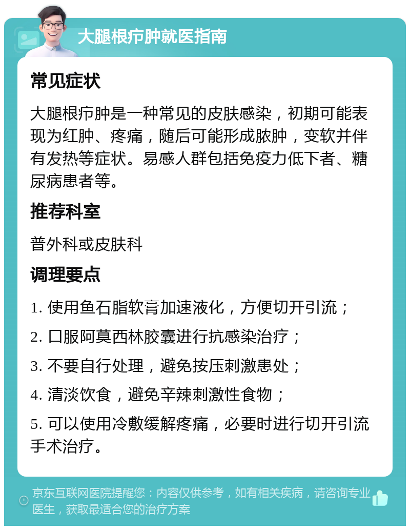 大腿根疖肿就医指南 常见症状 大腿根疖肿是一种常见的皮肤感染，初期可能表现为红肿、疼痛，随后可能形成脓肿，变软并伴有发热等症状。易感人群包括免疫力低下者、糖尿病患者等。 推荐科室 普外科或皮肤科 调理要点 1. 使用鱼石脂软膏加速液化，方便切开引流； 2. 口服阿莫西林胶囊进行抗感染治疗； 3. 不要自行处理，避免按压刺激患处； 4. 清淡饮食，避免辛辣刺激性食物； 5. 可以使用冷敷缓解疼痛，必要时进行切开引流手术治疗。