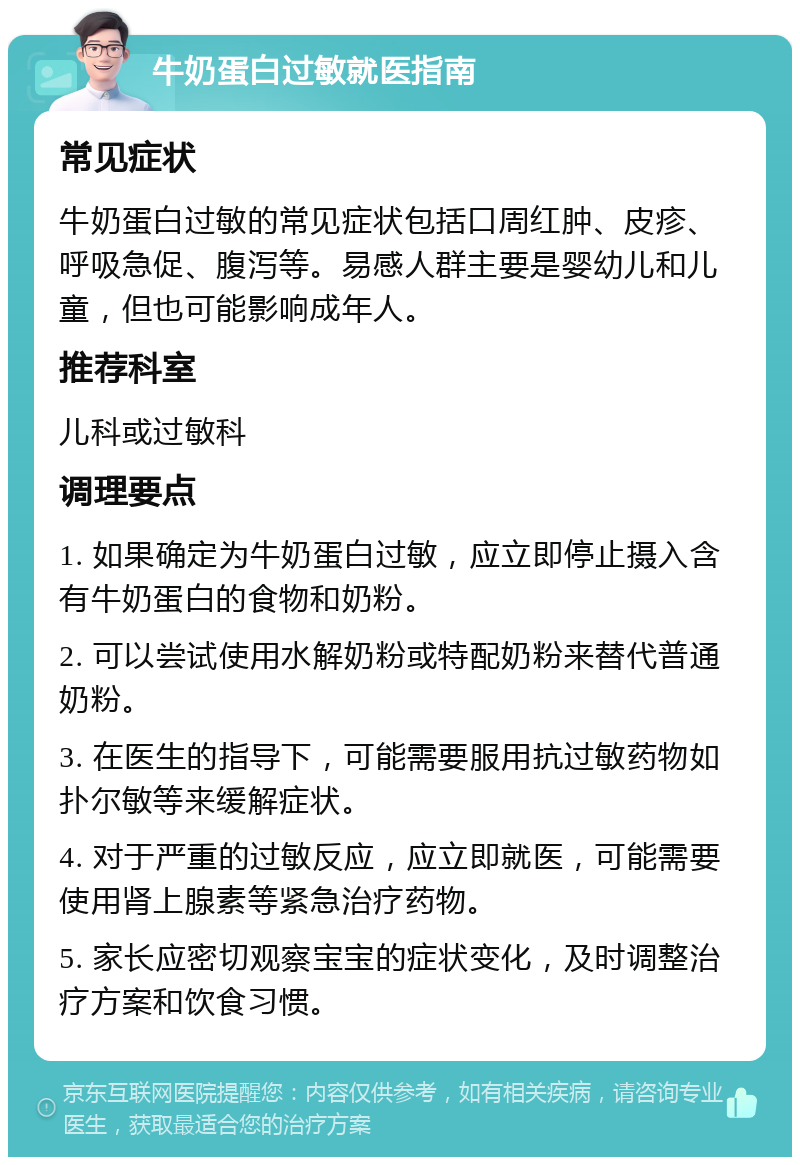 牛奶蛋白过敏就医指南 常见症状 牛奶蛋白过敏的常见症状包括口周红肿、皮疹、呼吸急促、腹泻等。易感人群主要是婴幼儿和儿童，但也可能影响成年人。 推荐科室 儿科或过敏科 调理要点 1. 如果确定为牛奶蛋白过敏，应立即停止摄入含有牛奶蛋白的食物和奶粉。 2. 可以尝试使用水解奶粉或特配奶粉来替代普通奶粉。 3. 在医生的指导下，可能需要服用抗过敏药物如扑尔敏等来缓解症状。 4. 对于严重的过敏反应，应立即就医，可能需要使用肾上腺素等紧急治疗药物。 5. 家长应密切观察宝宝的症状变化，及时调整治疗方案和饮食习惯。