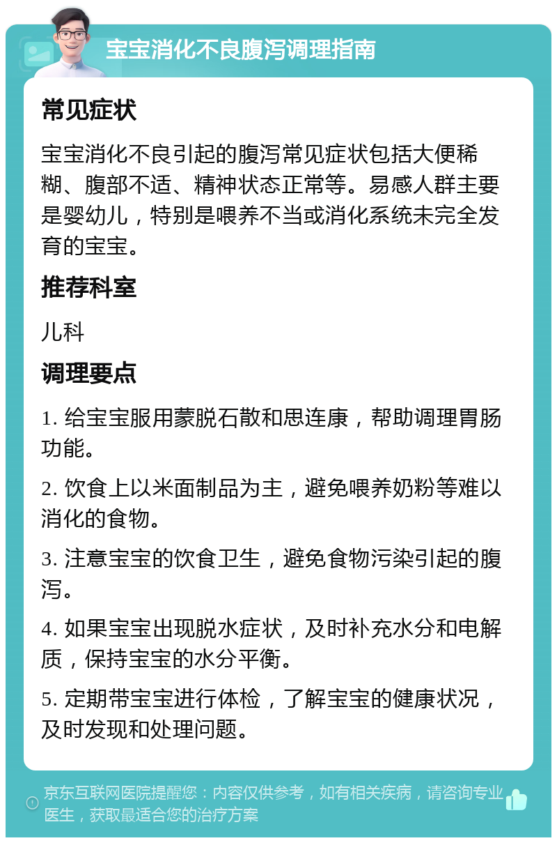 宝宝消化不良腹泻调理指南 常见症状 宝宝消化不良引起的腹泻常见症状包括大便稀糊、腹部不适、精神状态正常等。易感人群主要是婴幼儿，特别是喂养不当或消化系统未完全发育的宝宝。 推荐科室 儿科 调理要点 1. 给宝宝服用蒙脱石散和思连康，帮助调理胃肠功能。 2. 饮食上以米面制品为主，避免喂养奶粉等难以消化的食物。 3. 注意宝宝的饮食卫生，避免食物污染引起的腹泻。 4. 如果宝宝出现脱水症状，及时补充水分和电解质，保持宝宝的水分平衡。 5. 定期带宝宝进行体检，了解宝宝的健康状况，及时发现和处理问题。