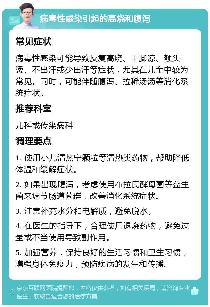 病毒性感染引起的高烧和腹泻 常见症状 病毒性感染可能导致反复高烧、手脚凉、额头烫、不出汗或少出汗等症状，尤其在儿童中较为常见。同时，可能伴随腹泻、拉稀汤汤等消化系统症状。 推荐科室 儿科或传染病科 调理要点 1. 使用小儿清热宁颗粒等清热类药物，帮助降低体温和缓解症状。 2. 如果出现腹泻，考虑使用布拉氏酵母菌等益生菌来调节肠道菌群，改善消化系统症状。 3. 注意补充水分和电解质，避免脱水。 4. 在医生的指导下，合理使用退烧药物，避免过量或不当使用导致副作用。 5. 加强营养，保持良好的生活习惯和卫生习惯，增强身体免疫力，预防疾病的发生和传播。