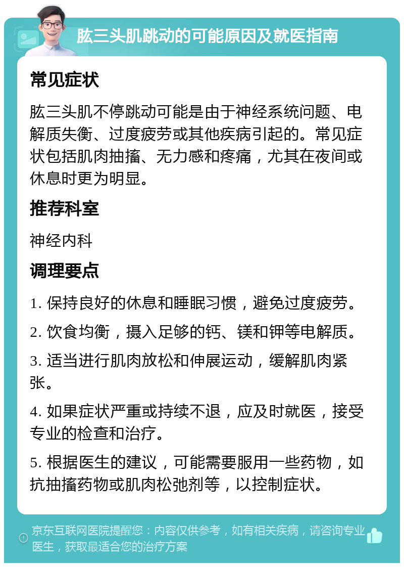 肱三头肌跳动的可能原因及就医指南 常见症状 肱三头肌不停跳动可能是由于神经系统问题、电解质失衡、过度疲劳或其他疾病引起的。常见症状包括肌肉抽搐、无力感和疼痛，尤其在夜间或休息时更为明显。 推荐科室 神经内科 调理要点 1. 保持良好的休息和睡眠习惯，避免过度疲劳。 2. 饮食均衡，摄入足够的钙、镁和钾等电解质。 3. 适当进行肌肉放松和伸展运动，缓解肌肉紧张。 4. 如果症状严重或持续不退，应及时就医，接受专业的检查和治疗。 5. 根据医生的建议，可能需要服用一些药物，如抗抽搐药物或肌肉松弛剂等，以控制症状。