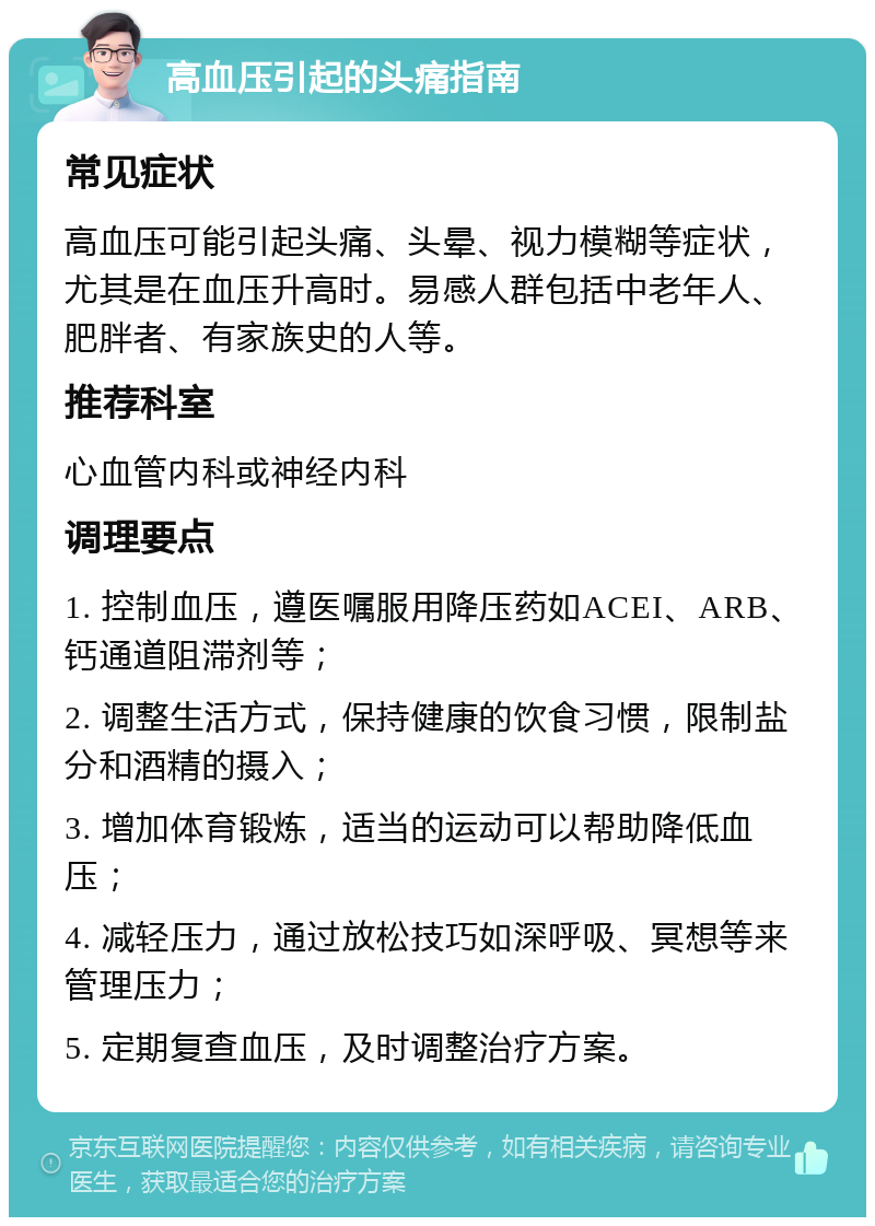 高血压引起的头痛指南 常见症状 高血压可能引起头痛、头晕、视力模糊等症状，尤其是在血压升高时。易感人群包括中老年人、肥胖者、有家族史的人等。 推荐科室 心血管内科或神经内科 调理要点 1. 控制血压，遵医嘱服用降压药如ACEI、ARB、钙通道阻滞剂等； 2. 调整生活方式，保持健康的饮食习惯，限制盐分和酒精的摄入； 3. 增加体育锻炼，适当的运动可以帮助降低血压； 4. 减轻压力，通过放松技巧如深呼吸、冥想等来管理压力； 5. 定期复查血压，及时调整治疗方案。