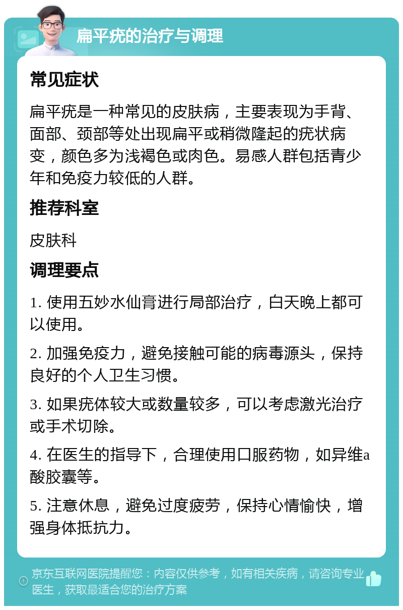 扁平疣的治疗与调理 常见症状 扁平疣是一种常见的皮肤病，主要表现为手背、面部、颈部等处出现扁平或稍微隆起的疣状病变，颜色多为浅褐色或肉色。易感人群包括青少年和免疫力较低的人群。 推荐科室 皮肤科 调理要点 1. 使用五妙水仙膏进行局部治疗，白天晚上都可以使用。 2. 加强免疫力，避免接触可能的病毒源头，保持良好的个人卫生习惯。 3. 如果疣体较大或数量较多，可以考虑激光治疗或手术切除。 4. 在医生的指导下，合理使用口服药物，如异维a酸胶囊等。 5. 注意休息，避免过度疲劳，保持心情愉快，增强身体抵抗力。