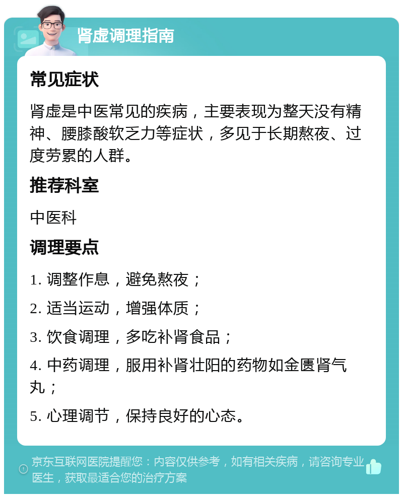 肾虚调理指南 常见症状 肾虚是中医常见的疾病，主要表现为整天没有精神、腰膝酸软乏力等症状，多见于长期熬夜、过度劳累的人群。 推荐科室 中医科 调理要点 1. 调整作息，避免熬夜； 2. 适当运动，增强体质； 3. 饮食调理，多吃补肾食品； 4. 中药调理，服用补肾壮阳的药物如金匮肾气丸； 5. 心理调节，保持良好的心态。