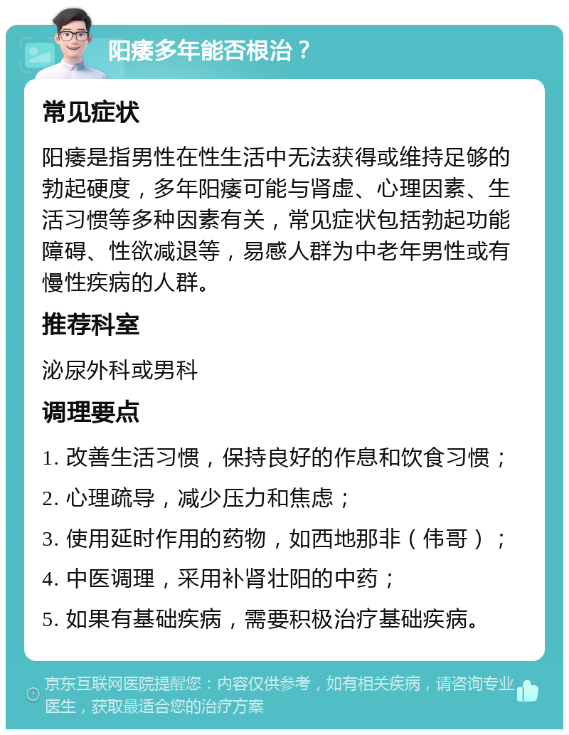 阳痿多年能否根治？ 常见症状 阳痿是指男性在性生活中无法获得或维持足够的勃起硬度，多年阳痿可能与肾虚、心理因素、生活习惯等多种因素有关，常见症状包括勃起功能障碍、性欲减退等，易感人群为中老年男性或有慢性疾病的人群。 推荐科室 泌尿外科或男科 调理要点 1. 改善生活习惯，保持良好的作息和饮食习惯； 2. 心理疏导，减少压力和焦虑； 3. 使用延时作用的药物，如西地那非（伟哥）； 4. 中医调理，采用补肾壮阳的中药； 5. 如果有基础疾病，需要积极治疗基础疾病。