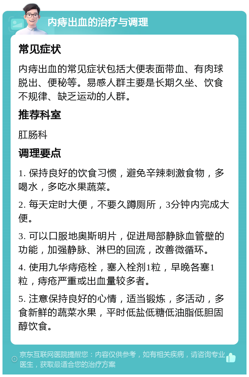 内痔出血的治疗与调理 常见症状 内痔出血的常见症状包括大便表面带血、有肉球脱出、便秘等。易感人群主要是长期久坐、饮食不规律、缺乏运动的人群。 推荐科室 肛肠科 调理要点 1. 保持良好的饮食习惯，避免辛辣刺激食物，多喝水，多吃水果蔬菜。 2. 每天定时大便，不要久蹲厕所，3分钟内完成大便。 3. 可以口服地奥斯明片，促进局部静脉血管壁的功能，加强静脉、淋巴的回流，改善微循环。 4. 使用九华痔疮栓，塞入栓剂1粒，早晚各塞1粒，痔疮严重或出血量较多者。 5. 注意保持良好的心情，适当锻炼，多活动，多食新鲜的蔬菜水果，平时低盐低糖低油脂低胆固醇饮食。