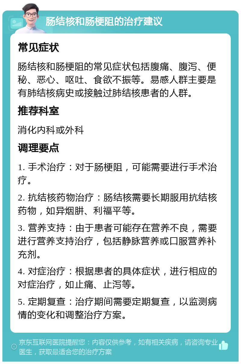 肠结核和肠梗阻的治疗建议 常见症状 肠结核和肠梗阻的常见症状包括腹痛、腹泻、便秘、恶心、呕吐、食欲不振等。易感人群主要是有肺结核病史或接触过肺结核患者的人群。 推荐科室 消化内科或外科 调理要点 1. 手术治疗：对于肠梗阻，可能需要进行手术治疗。 2. 抗结核药物治疗：肠结核需要长期服用抗结核药物，如异烟肼、利福平等。 3. 营养支持：由于患者可能存在营养不良，需要进行营养支持治疗，包括静脉营养或口服营养补充剂。 4. 对症治疗：根据患者的具体症状，进行相应的对症治疗，如止痛、止泻等。 5. 定期复查：治疗期间需要定期复查，以监测病情的变化和调整治疗方案。