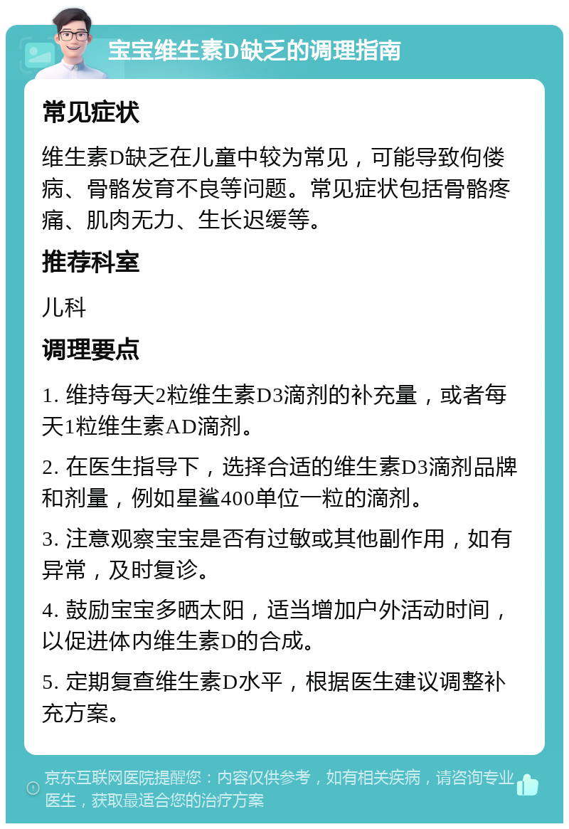 宝宝维生素D缺乏的调理指南 常见症状 维生素D缺乏在儿童中较为常见，可能导致佝偻病、骨骼发育不良等问题。常见症状包括骨骼疼痛、肌肉无力、生长迟缓等。 推荐科室 儿科 调理要点 1. 维持每天2粒维生素D3滴剂的补充量，或者每天1粒维生素AD滴剂。 2. 在医生指导下，选择合适的维生素D3滴剂品牌和剂量，例如星鲨400单位一粒的滴剂。 3. 注意观察宝宝是否有过敏或其他副作用，如有异常，及时复诊。 4. 鼓励宝宝多晒太阳，适当增加户外活动时间，以促进体内维生素D的合成。 5. 定期复查维生素D水平，根据医生建议调整补充方案。