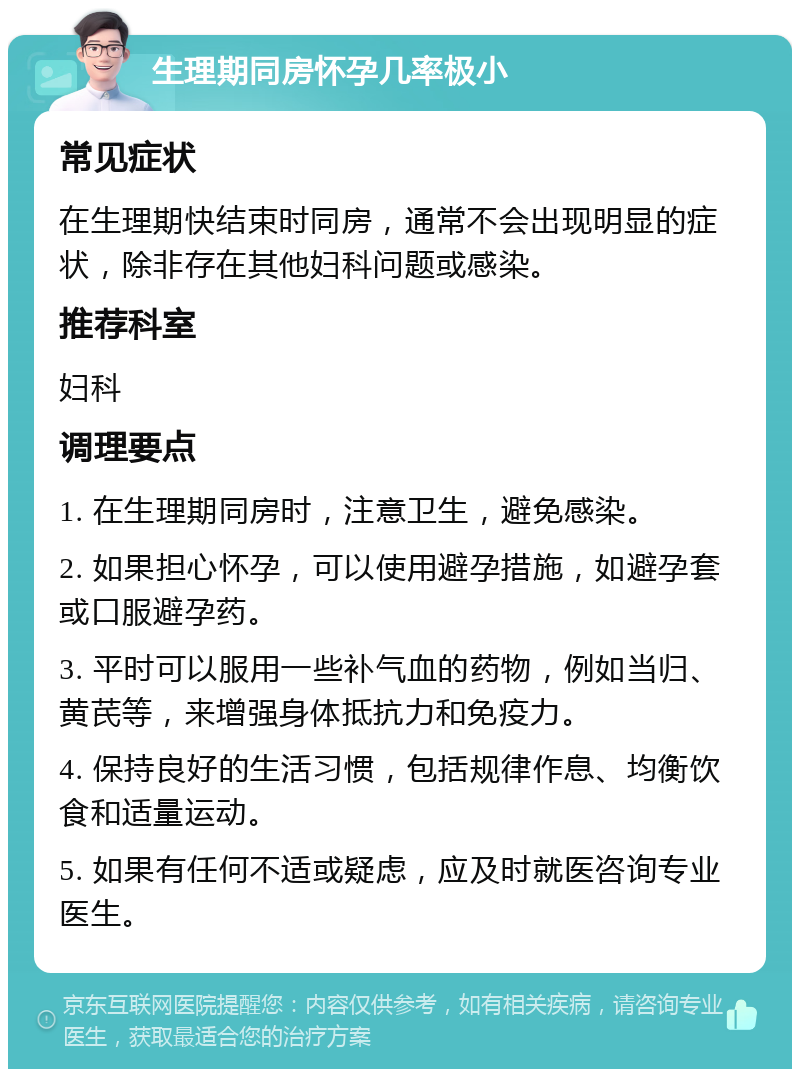 生理期同房怀孕几率极小 常见症状 在生理期快结束时同房，通常不会出现明显的症状，除非存在其他妇科问题或感染。 推荐科室 妇科 调理要点 1. 在生理期同房时，注意卫生，避免感染。 2. 如果担心怀孕，可以使用避孕措施，如避孕套或口服避孕药。 3. 平时可以服用一些补气血的药物，例如当归、黄芪等，来增强身体抵抗力和免疫力。 4. 保持良好的生活习惯，包括规律作息、均衡饮食和适量运动。 5. 如果有任何不适或疑虑，应及时就医咨询专业医生。