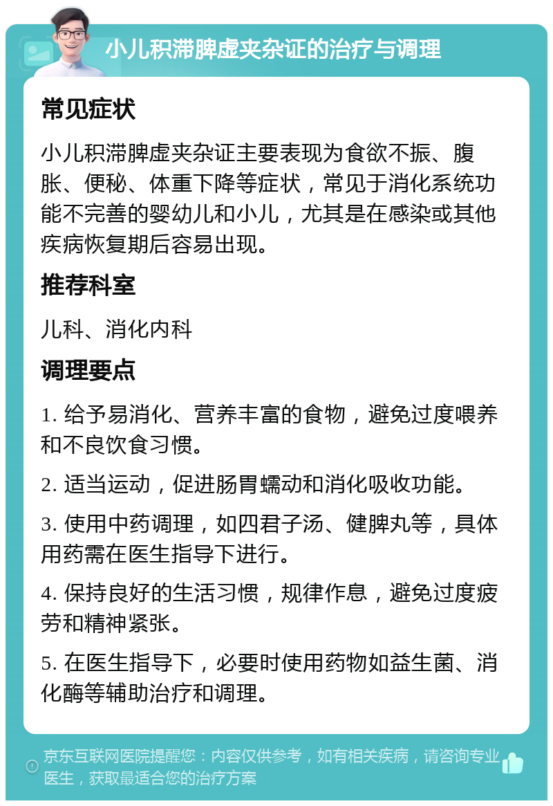 小儿积滞脾虚夹杂证的治疗与调理 常见症状 小儿积滞脾虚夹杂证主要表现为食欲不振、腹胀、便秘、体重下降等症状，常见于消化系统功能不完善的婴幼儿和小儿，尤其是在感染或其他疾病恢复期后容易出现。 推荐科室 儿科、消化内科 调理要点 1. 给予易消化、营养丰富的食物，避免过度喂养和不良饮食习惯。 2. 适当运动，促进肠胃蠕动和消化吸收功能。 3. 使用中药调理，如四君子汤、健脾丸等，具体用药需在医生指导下进行。 4. 保持良好的生活习惯，规律作息，避免过度疲劳和精神紧张。 5. 在医生指导下，必要时使用药物如益生菌、消化酶等辅助治疗和调理。