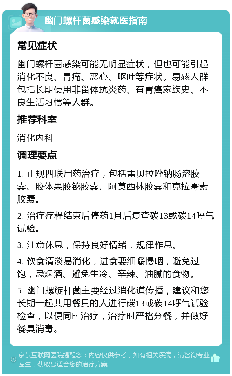 幽门螺杆菌感染就医指南 常见症状 幽门螺杆菌感染可能无明显症状，但也可能引起消化不良、胃痛、恶心、呕吐等症状。易感人群包括长期使用非甾体抗炎药、有胃癌家族史、不良生活习惯等人群。 推荐科室 消化内科 调理要点 1. 正规四联用药治疗，包括雷贝拉唑钠肠溶胶囊、胶体果胶铋胶囊、阿莫西林胶囊和克拉霉素胶囊。 2. 治疗疗程结束后停药1月后复查碳13或碳14呼气试验。 3. 注意休息，保持良好情绪，规律作息。 4. 饮食清淡易消化，进食要细嚼慢咽，避免过饱，忌烟酒、避免生冷、辛辣、油腻的食物。 5. 幽门螺旋杆菌主要经过消化道传播，建议和您长期一起共用餐具的人进行碳13或碳14呼气试验检查，以便同时治疗，治疗时严格分餐，并做好餐具消毒。