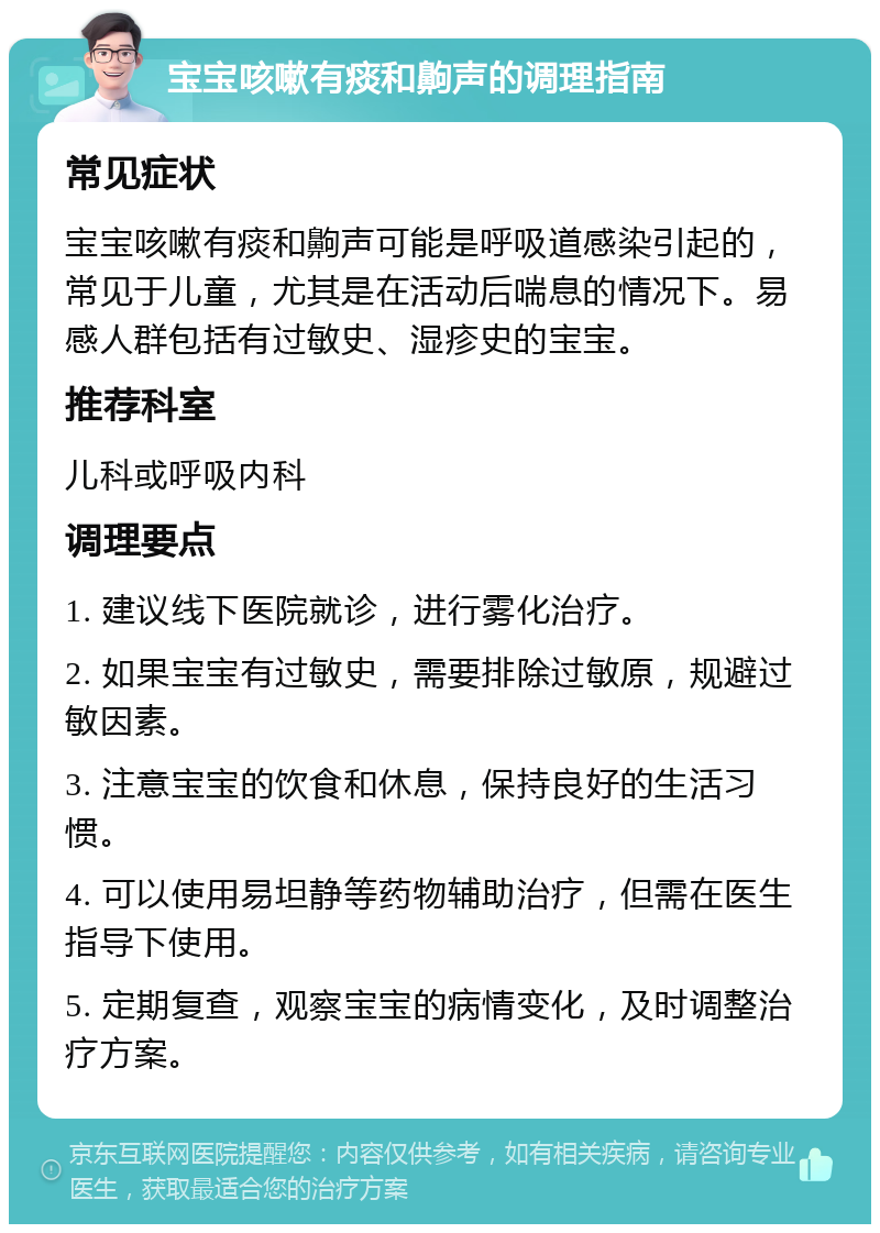 宝宝咳嗽有痰和齁声的调理指南 常见症状 宝宝咳嗽有痰和齁声可能是呼吸道感染引起的，常见于儿童，尤其是在活动后喘息的情况下。易感人群包括有过敏史、湿疹史的宝宝。 推荐科室 儿科或呼吸内科 调理要点 1. 建议线下医院就诊，进行雾化治疗。 2. 如果宝宝有过敏史，需要排除过敏原，规避过敏因素。 3. 注意宝宝的饮食和休息，保持良好的生活习惯。 4. 可以使用易坦静等药物辅助治疗，但需在医生指导下使用。 5. 定期复查，观察宝宝的病情变化，及时调整治疗方案。