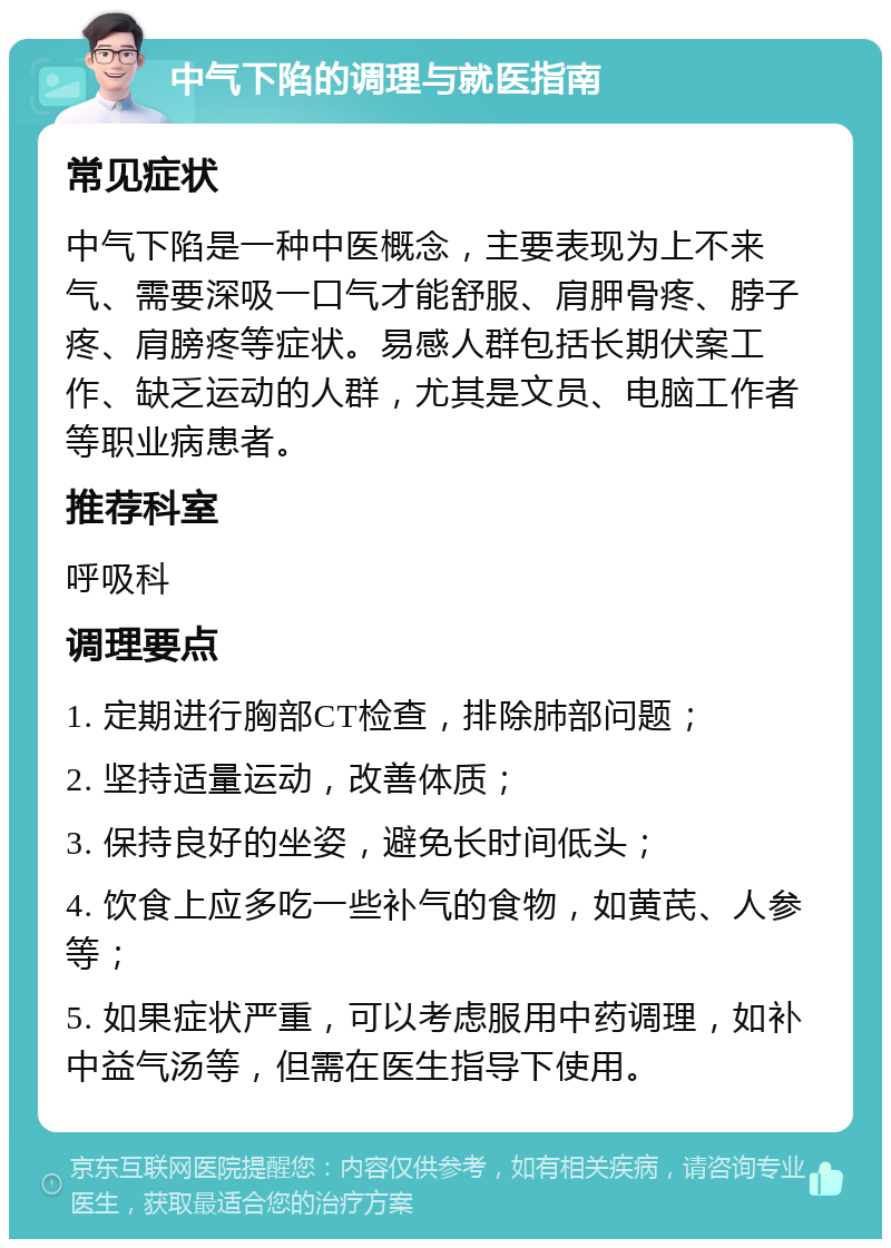 中气下陷的调理与就医指南 常见症状 中气下陷是一种中医概念，主要表现为上不来气、需要深吸一口气才能舒服、肩胛骨疼、脖子疼、肩膀疼等症状。易感人群包括长期伏案工作、缺乏运动的人群，尤其是文员、电脑工作者等职业病患者。 推荐科室 呼吸科 调理要点 1. 定期进行胸部CT检查，排除肺部问题； 2. 坚持适量运动，改善体质； 3. 保持良好的坐姿，避免长时间低头； 4. 饮食上应多吃一些补气的食物，如黄芪、人参等； 5. 如果症状严重，可以考虑服用中药调理，如补中益气汤等，但需在医生指导下使用。