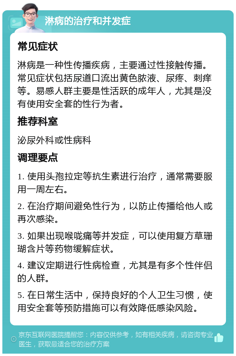 淋病的治疗和并发症 常见症状 淋病是一种性传播疾病，主要通过性接触传播。常见症状包括尿道口流出黄色脓液、尿疼、刺痒等。易感人群主要是性活跃的成年人，尤其是没有使用安全套的性行为者。 推荐科室 泌尿外科或性病科 调理要点 1. 使用头孢拉定等抗生素进行治疗，通常需要服用一周左右。 2. 在治疗期间避免性行为，以防止传播给他人或再次感染。 3. 如果出现喉咙痛等并发症，可以使用复方草珊瑚含片等药物缓解症状。 4. 建议定期进行性病检查，尤其是有多个性伴侣的人群。 5. 在日常生活中，保持良好的个人卫生习惯，使用安全套等预防措施可以有效降低感染风险。