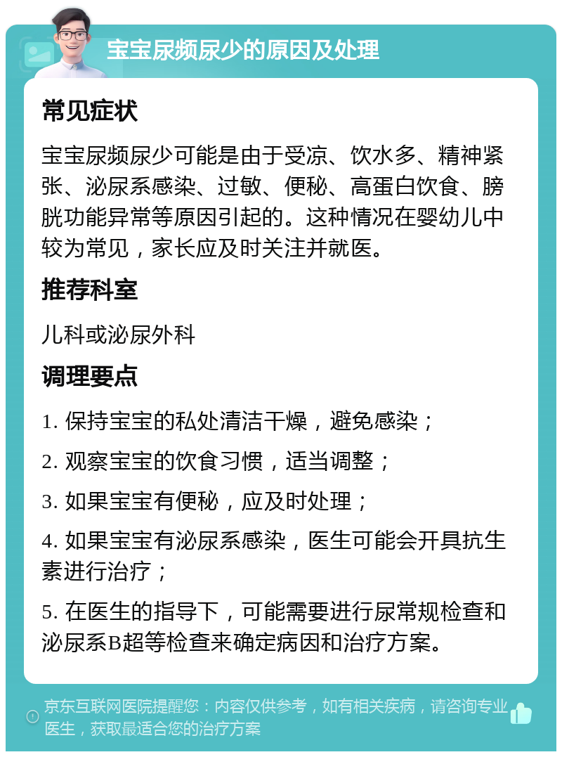 宝宝尿频尿少的原因及处理 常见症状 宝宝尿频尿少可能是由于受凉、饮水多、精神紧张、泌尿系感染、过敏、便秘、高蛋白饮食、膀胱功能异常等原因引起的。这种情况在婴幼儿中较为常见，家长应及时关注并就医。 推荐科室 儿科或泌尿外科 调理要点 1. 保持宝宝的私处清洁干燥，避免感染； 2. 观察宝宝的饮食习惯，适当调整； 3. 如果宝宝有便秘，应及时处理； 4. 如果宝宝有泌尿系感染，医生可能会开具抗生素进行治疗； 5. 在医生的指导下，可能需要进行尿常规检查和泌尿系B超等检查来确定病因和治疗方案。