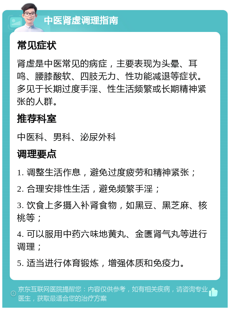 中医肾虚调理指南 常见症状 肾虚是中医常见的病症，主要表现为头晕、耳鸣、腰膝酸软、四肢无力、性功能减退等症状。多见于长期过度手淫、性生活频繁或长期精神紧张的人群。 推荐科室 中医科、男科、泌尿外科 调理要点 1. 调整生活作息，避免过度疲劳和精神紧张； 2. 合理安排性生活，避免频繁手淫； 3. 饮食上多摄入补肾食物，如黑豆、黑芝麻、核桃等； 4. 可以服用中药六味地黄丸、金匮肾气丸等进行调理； 5. 适当进行体育锻炼，增强体质和免疫力。