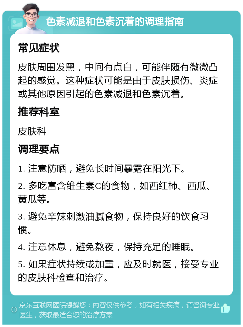 色素减退和色素沉着的调理指南 常见症状 皮肤周围发黑，中间有点白，可能伴随有微微凸起的感觉。这种症状可能是由于皮肤损伤、炎症或其他原因引起的色素减退和色素沉着。 推荐科室 皮肤科 调理要点 1. 注意防晒，避免长时间暴露在阳光下。 2. 多吃富含维生素C的食物，如西红柿、西瓜、黄瓜等。 3. 避免辛辣刺激油腻食物，保持良好的饮食习惯。 4. 注意休息，避免熬夜，保持充足的睡眠。 5. 如果症状持续或加重，应及时就医，接受专业的皮肤科检查和治疗。