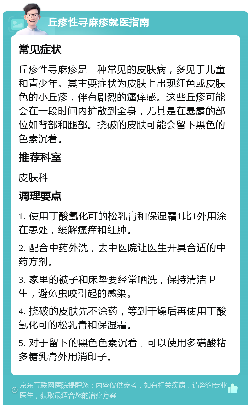 丘疹性寻麻疹就医指南 常见症状 丘疹性寻麻疹是一种常见的皮肤病，多见于儿童和青少年。其主要症状为皮肤上出现红色或皮肤色的小丘疹，伴有剧烈的瘙痒感。这些丘疹可能会在一段时间内扩散到全身，尤其是在暴露的部位如背部和腿部。挠破的皮肤可能会留下黑色的色素沉着。 推荐科室 皮肤科 调理要点 1. 使用丁酸氢化可的松乳膏和保湿霜1比1外用涂在患处，缓解瘙痒和红肿。 2. 配合中药外洗，去中医院让医生开具合适的中药方剂。 3. 家里的被子和床垫要经常晒洗，保持清洁卫生，避免虫咬引起的感染。 4. 挠破的皮肤先不涂药，等到干燥后再使用丁酸氢化可的松乳膏和保湿霜。 5. 对于留下的黑色色素沉着，可以使用多磺酸粘多糖乳膏外用消印子。