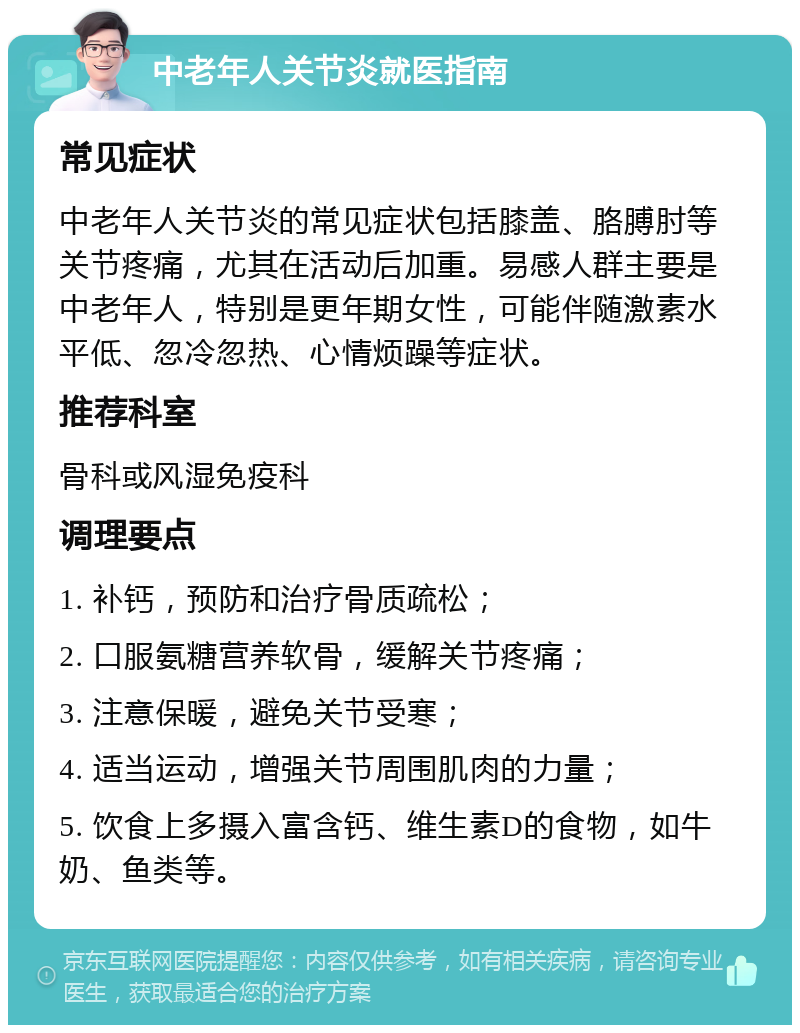 中老年人关节炎就医指南 常见症状 中老年人关节炎的常见症状包括膝盖、胳膊肘等关节疼痛，尤其在活动后加重。易感人群主要是中老年人，特别是更年期女性，可能伴随激素水平低、忽冷忽热、心情烦躁等症状。 推荐科室 骨科或风湿免疫科 调理要点 1. 补钙，预防和治疗骨质疏松； 2. 口服氨糖营养软骨，缓解关节疼痛； 3. 注意保暖，避免关节受寒； 4. 适当运动，增强关节周围肌肉的力量； 5. 饮食上多摄入富含钙、维生素D的食物，如牛奶、鱼类等。