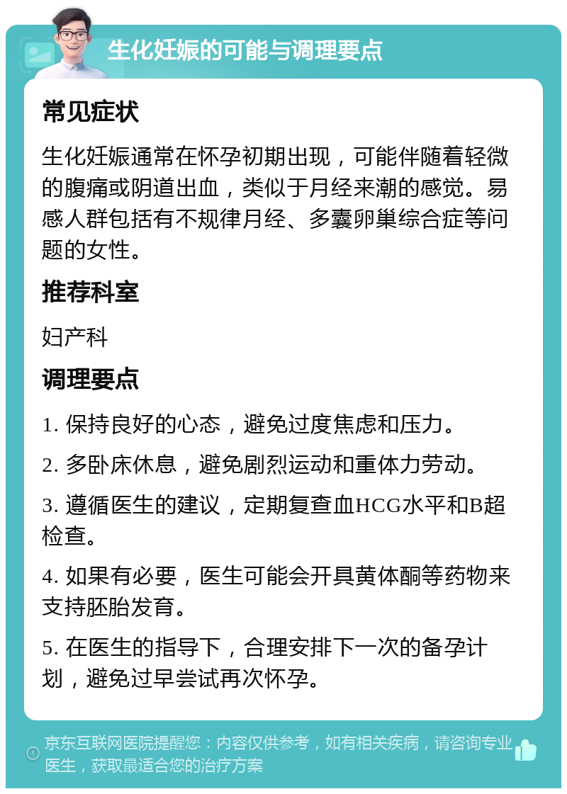 生化妊娠的可能与调理要点 常见症状 生化妊娠通常在怀孕初期出现，可能伴随着轻微的腹痛或阴道出血，类似于月经来潮的感觉。易感人群包括有不规律月经、多囊卵巢综合症等问题的女性。 推荐科室 妇产科 调理要点 1. 保持良好的心态，避免过度焦虑和压力。 2. 多卧床休息，避免剧烈运动和重体力劳动。 3. 遵循医生的建议，定期复查血HCG水平和B超检查。 4. 如果有必要，医生可能会开具黄体酮等药物来支持胚胎发育。 5. 在医生的指导下，合理安排下一次的备孕计划，避免过早尝试再次怀孕。