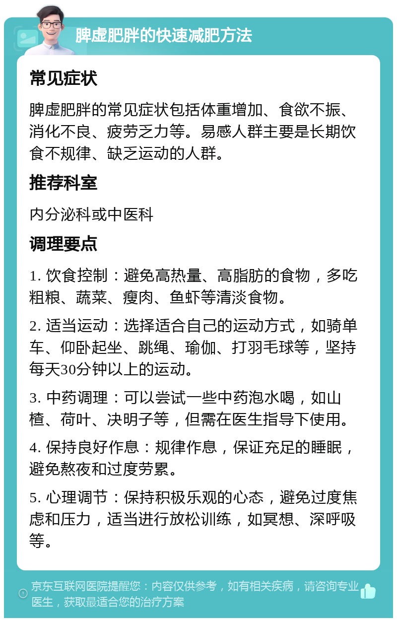 脾虚肥胖的快速减肥方法 常见症状 脾虚肥胖的常见症状包括体重增加、食欲不振、消化不良、疲劳乏力等。易感人群主要是长期饮食不规律、缺乏运动的人群。 推荐科室 内分泌科或中医科 调理要点 1. 饮食控制：避免高热量、高脂肪的食物，多吃粗粮、蔬菜、瘦肉、鱼虾等清淡食物。 2. 适当运动：选择适合自己的运动方式，如骑单车、仰卧起坐、跳绳、瑜伽、打羽毛球等，坚持每天30分钟以上的运动。 3. 中药调理：可以尝试一些中药泡水喝，如山楂、荷叶、决明子等，但需在医生指导下使用。 4. 保持良好作息：规律作息，保证充足的睡眠，避免熬夜和过度劳累。 5. 心理调节：保持积极乐观的心态，避免过度焦虑和压力，适当进行放松训练，如冥想、深呼吸等。