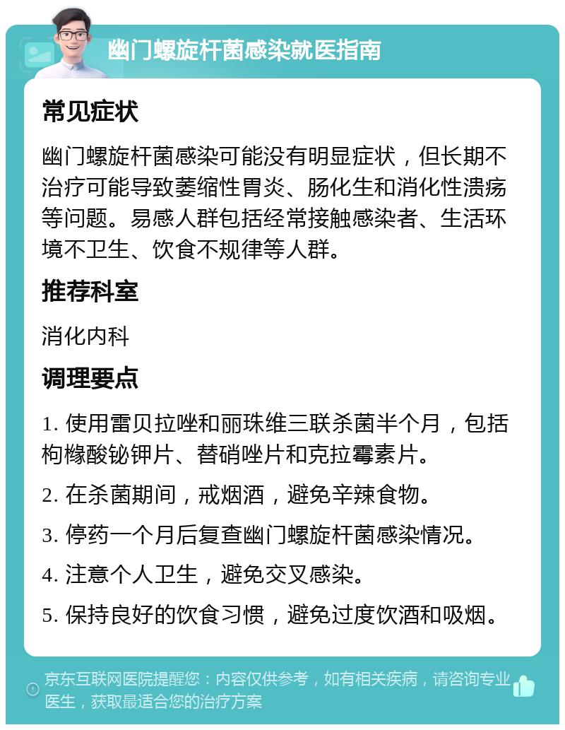 幽门螺旋杆菌感染就医指南 常见症状 幽门螺旋杆菌感染可能没有明显症状，但长期不治疗可能导致萎缩性胃炎、肠化生和消化性溃疡等问题。易感人群包括经常接触感染者、生活环境不卫生、饮食不规律等人群。 推荐科室 消化内科 调理要点 1. 使用雷贝拉唑和丽珠维三联杀菌半个月，包括枸橼酸铋钾片、替硝唑片和克拉霉素片。 2. 在杀菌期间，戒烟酒，避免辛辣食物。 3. 停药一个月后复查幽门螺旋杆菌感染情况。 4. 注意个人卫生，避免交叉感染。 5. 保持良好的饮食习惯，避免过度饮酒和吸烟。