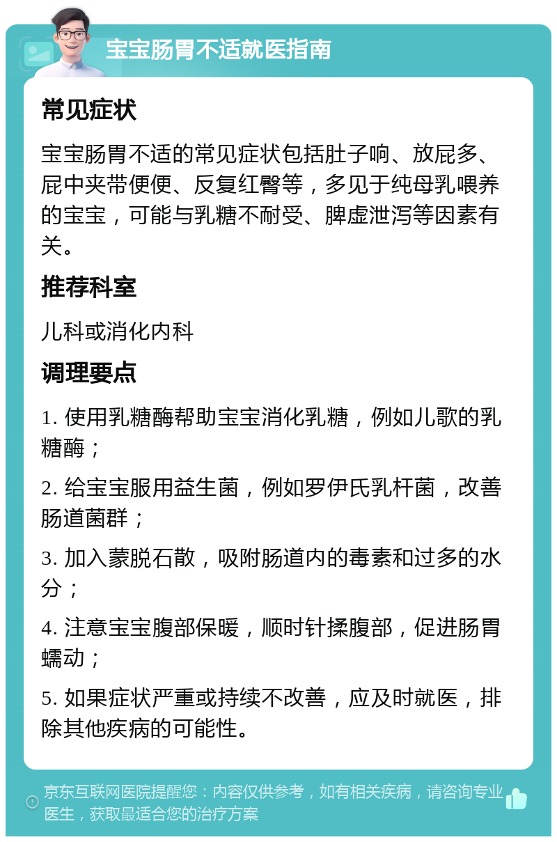 宝宝肠胃不适就医指南 常见症状 宝宝肠胃不适的常见症状包括肚子响、放屁多、屁中夹带便便、反复红臀等，多见于纯母乳喂养的宝宝，可能与乳糖不耐受、脾虚泄泻等因素有关。 推荐科室 儿科或消化内科 调理要点 1. 使用乳糖酶帮助宝宝消化乳糖，例如儿歌的乳糖酶； 2. 给宝宝服用益生菌，例如罗伊氏乳杆菌，改善肠道菌群； 3. 加入蒙脱石散，吸附肠道内的毒素和过多的水分； 4. 注意宝宝腹部保暖，顺时针揉腹部，促进肠胃蠕动； 5. 如果症状严重或持续不改善，应及时就医，排除其他疾病的可能性。