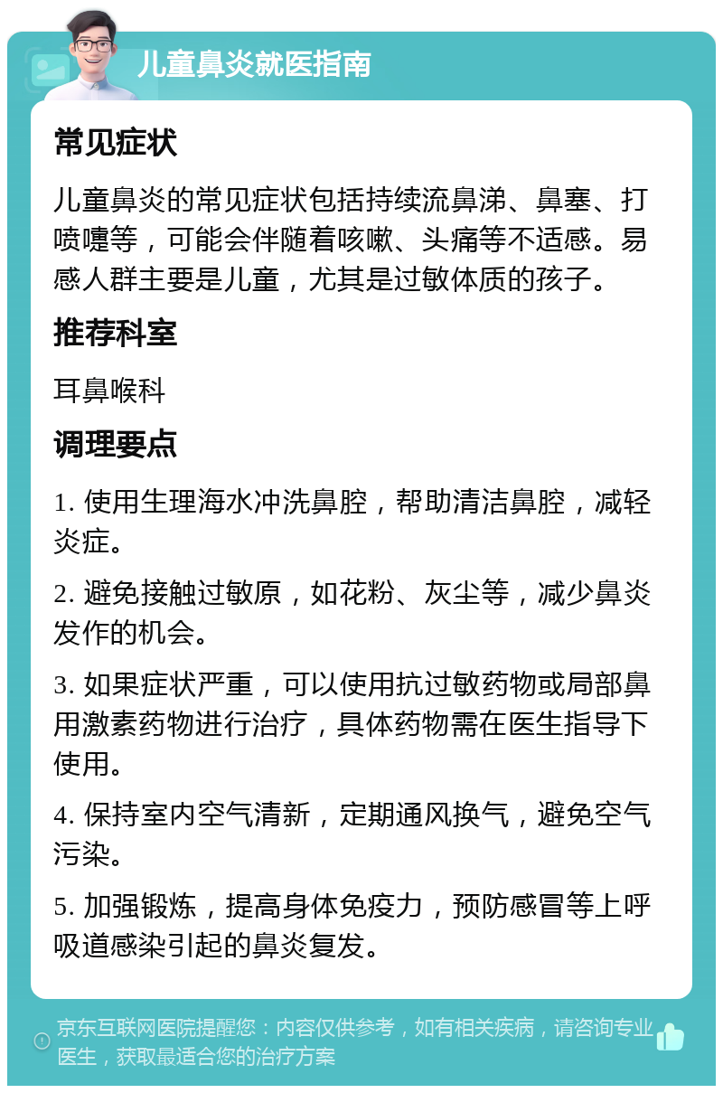 儿童鼻炎就医指南 常见症状 儿童鼻炎的常见症状包括持续流鼻涕、鼻塞、打喷嚏等，可能会伴随着咳嗽、头痛等不适感。易感人群主要是儿童，尤其是过敏体质的孩子。 推荐科室 耳鼻喉科 调理要点 1. 使用生理海水冲洗鼻腔，帮助清洁鼻腔，减轻炎症。 2. 避免接触过敏原，如花粉、灰尘等，减少鼻炎发作的机会。 3. 如果症状严重，可以使用抗过敏药物或局部鼻用激素药物进行治疗，具体药物需在医生指导下使用。 4. 保持室内空气清新，定期通风换气，避免空气污染。 5. 加强锻炼，提高身体免疫力，预防感冒等上呼吸道感染引起的鼻炎复发。