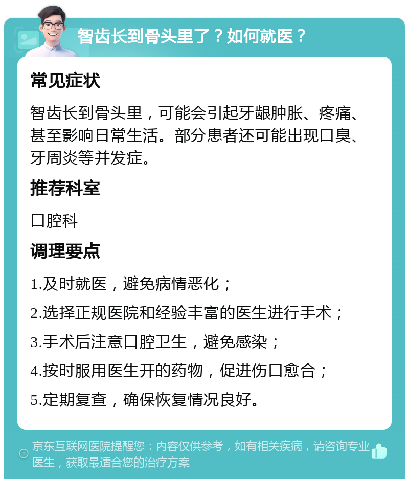 智齿长到骨头里了？如何就医？ 常见症状 智齿长到骨头里，可能会引起牙龈肿胀、疼痛、甚至影响日常生活。部分患者还可能出现口臭、牙周炎等并发症。 推荐科室 口腔科 调理要点 1.及时就医，避免病情恶化； 2.选择正规医院和经验丰富的医生进行手术； 3.手术后注意口腔卫生，避免感染； 4.按时服用医生开的药物，促进伤口愈合； 5.定期复查，确保恢复情况良好。