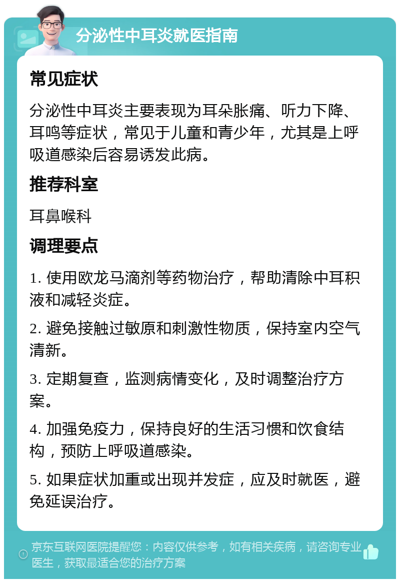 分泌性中耳炎就医指南 常见症状 分泌性中耳炎主要表现为耳朵胀痛、听力下降、耳鸣等症状，常见于儿童和青少年，尤其是上呼吸道感染后容易诱发此病。 推荐科室 耳鼻喉科 调理要点 1. 使用欧龙马滴剂等药物治疗，帮助清除中耳积液和减轻炎症。 2. 避免接触过敏原和刺激性物质，保持室内空气清新。 3. 定期复查，监测病情变化，及时调整治疗方案。 4. 加强免疫力，保持良好的生活习惯和饮食结构，预防上呼吸道感染。 5. 如果症状加重或出现并发症，应及时就医，避免延误治疗。