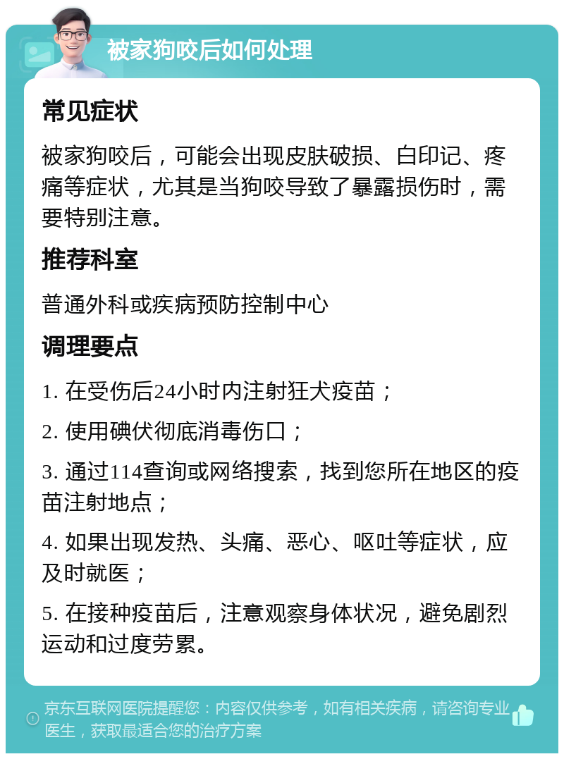 被家狗咬后如何处理 常见症状 被家狗咬后，可能会出现皮肤破损、白印记、疼痛等症状，尤其是当狗咬导致了暴露损伤时，需要特别注意。 推荐科室 普通外科或疾病预防控制中心 调理要点 1. 在受伤后24小时内注射狂犬疫苗； 2. 使用碘伏彻底消毒伤口； 3. 通过114查询或网络搜索，找到您所在地区的疫苗注射地点； 4. 如果出现发热、头痛、恶心、呕吐等症状，应及时就医； 5. 在接种疫苗后，注意观察身体状况，避免剧烈运动和过度劳累。