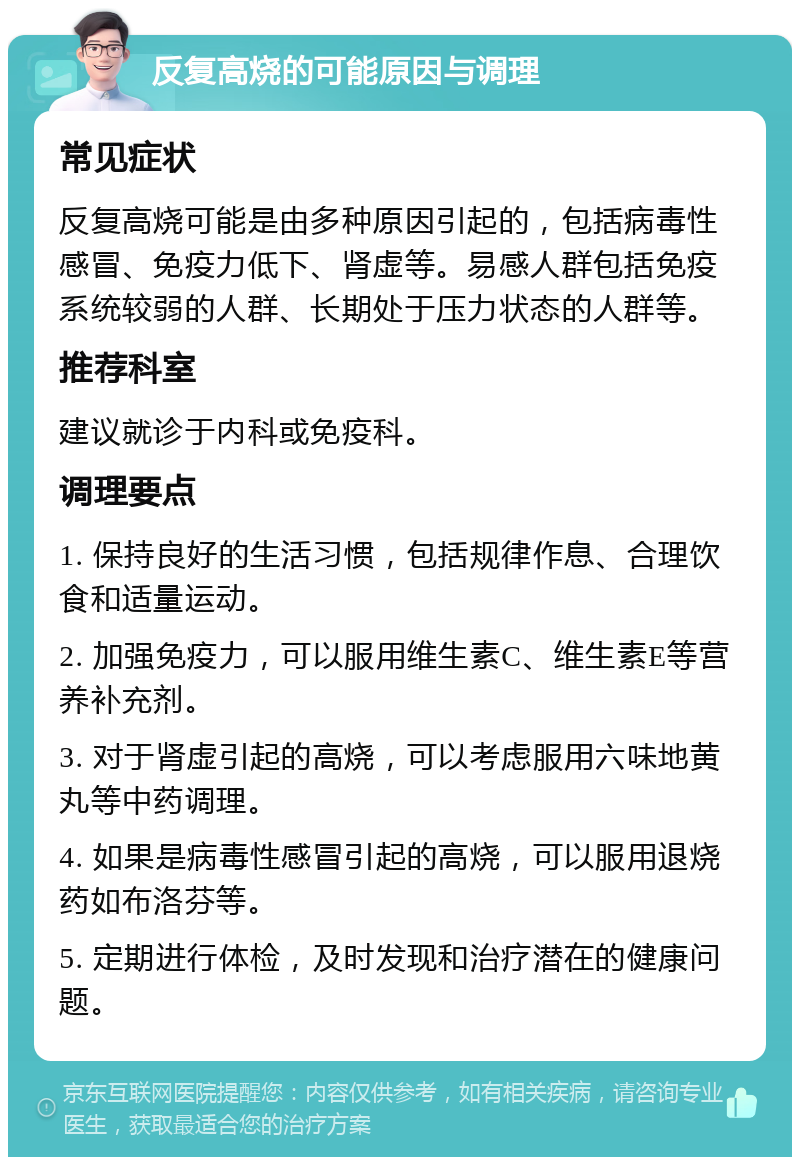 反复高烧的可能原因与调理 常见症状 反复高烧可能是由多种原因引起的，包括病毒性感冒、免疫力低下、肾虚等。易感人群包括免疫系统较弱的人群、长期处于压力状态的人群等。 推荐科室 建议就诊于内科或免疫科。 调理要点 1. 保持良好的生活习惯，包括规律作息、合理饮食和适量运动。 2. 加强免疫力，可以服用维生素C、维生素E等营养补充剂。 3. 对于肾虚引起的高烧，可以考虑服用六味地黄丸等中药调理。 4. 如果是病毒性感冒引起的高烧，可以服用退烧药如布洛芬等。 5. 定期进行体检，及时发现和治疗潜在的健康问题。