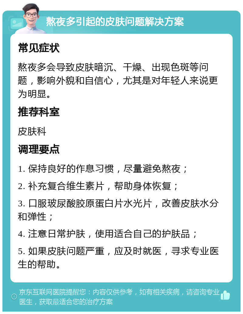 熬夜多引起的皮肤问题解决方案 常见症状 熬夜多会导致皮肤暗沉、干燥、出现色斑等问题，影响外貌和自信心，尤其是对年轻人来说更为明显。 推荐科室 皮肤科 调理要点 1. 保持良好的作息习惯，尽量避免熬夜； 2. 补充复合维生素片，帮助身体恢复； 3. 口服玻尿酸胶原蛋白片水光片，改善皮肤水分和弹性； 4. 注意日常护肤，使用适合自己的护肤品； 5. 如果皮肤问题严重，应及时就医，寻求专业医生的帮助。