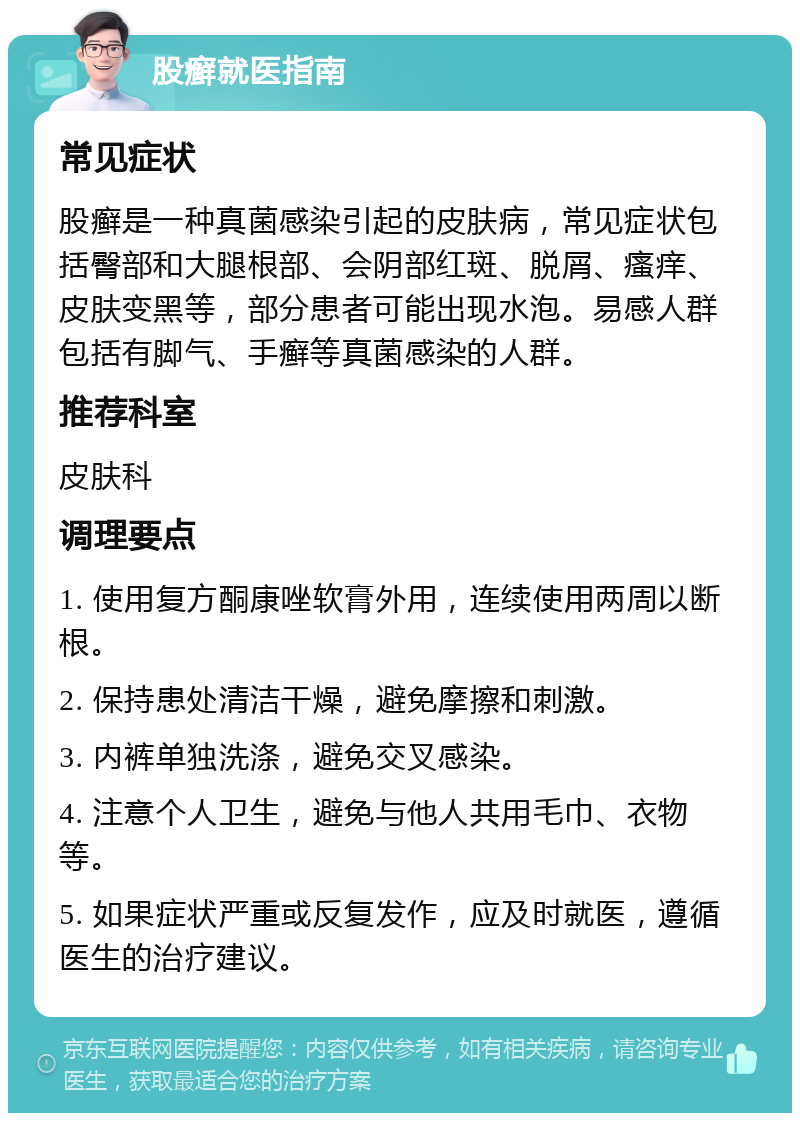 股癣就医指南 常见症状 股癣是一种真菌感染引起的皮肤病，常见症状包括臀部和大腿根部、会阴部红斑、脱屑、瘙痒、皮肤变黑等，部分患者可能出现水泡。易感人群包括有脚气、手癣等真菌感染的人群。 推荐科室 皮肤科 调理要点 1. 使用复方酮康唑软膏外用，连续使用两周以断根。 2. 保持患处清洁干燥，避免摩擦和刺激。 3. 内裤单独洗涤，避免交叉感染。 4. 注意个人卫生，避免与他人共用毛巾、衣物等。 5. 如果症状严重或反复发作，应及时就医，遵循医生的治疗建议。