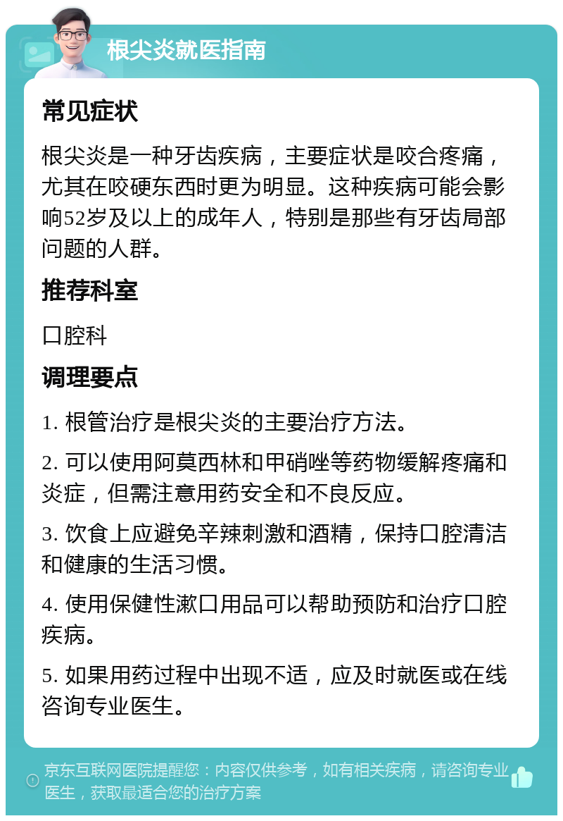 根尖炎就医指南 常见症状 根尖炎是一种牙齿疾病，主要症状是咬合疼痛，尤其在咬硬东西时更为明显。这种疾病可能会影响52岁及以上的成年人，特别是那些有牙齿局部问题的人群。 推荐科室 口腔科 调理要点 1. 根管治疗是根尖炎的主要治疗方法。 2. 可以使用阿莫西林和甲硝唑等药物缓解疼痛和炎症，但需注意用药安全和不良反应。 3. 饮食上应避免辛辣刺激和酒精，保持口腔清洁和健康的生活习惯。 4. 使用保健性漱口用品可以帮助预防和治疗口腔疾病。 5. 如果用药过程中出现不适，应及时就医或在线咨询专业医生。