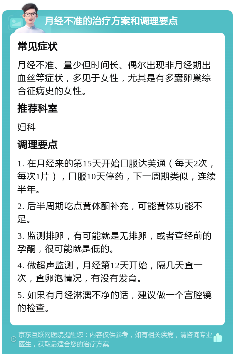 月经不准的治疗方案和调理要点 常见症状 月经不准、量少但时间长、偶尔出现非月经期出血丝等症状，多见于女性，尤其是有多囊卵巢综合征病史的女性。 推荐科室 妇科 调理要点 1. 在月经来的第15天开始口服达芙通（每天2次，每次1片），口服10天停药，下一周期类似，连续半年。 2. 后半周期吃点黄体酮补充，可能黄体功能不足。 3. 监测排卵，有可能就是无排卵，或者查经前的孕酮，很可能就是低的。 4. 做超声监测，月经第12天开始，隔几天查一次，查卵泡情况，有没有发育。 5. 如果有月经淋漓不净的话，建议做一个宫腔镜的检查。