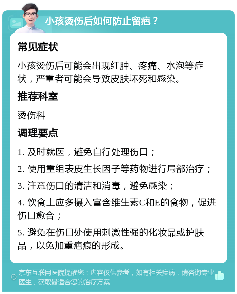 小孩烫伤后如何防止留疤？ 常见症状 小孩烫伤后可能会出现红肿、疼痛、水泡等症状，严重者可能会导致皮肤坏死和感染。 推荐科室 烫伤科 调理要点 1. 及时就医，避免自行处理伤口； 2. 使用重组表皮生长因子等药物进行局部治疗； 3. 注意伤口的清洁和消毒，避免感染； 4. 饮食上应多摄入富含维生素C和E的食物，促进伤口愈合； 5. 避免在伤口处使用刺激性强的化妆品或护肤品，以免加重疤痕的形成。